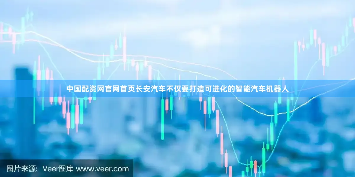 中国配资网官网首页长安汽车不仅要打造可进化的智能汽车机器人