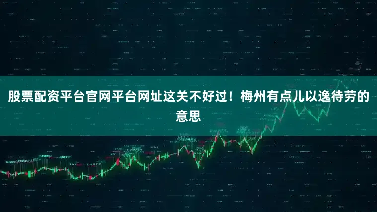 股票配资平台官网平台网址这关不好过！梅州有点儿以逸待劳的意思