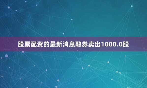 股票配资的最新消息融券卖出1000.0股