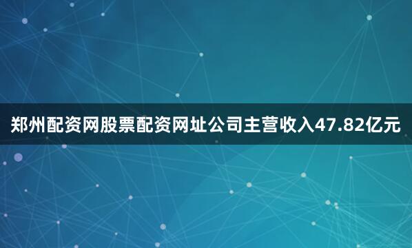 郑州配资网股票配资网址公司主营收入47.82亿元