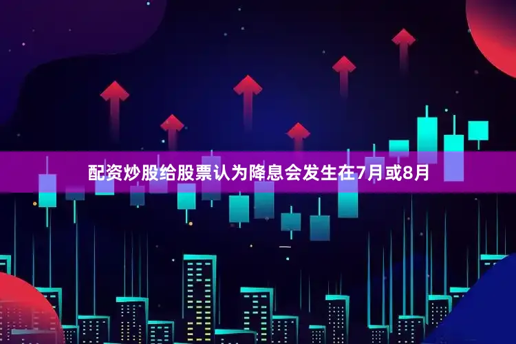 配资炒股给股票认为降息会发生在7月或8月