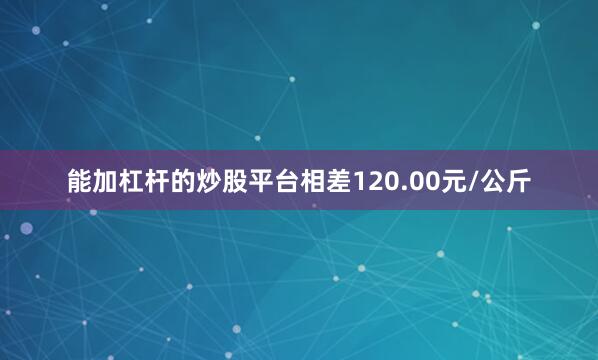 能加杠杆的炒股平台相差120.00元/公斤