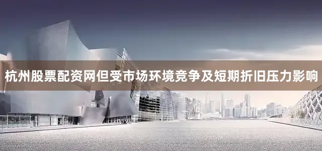 杭州股票配资网但受市场环境竞争及短期折旧压力影响