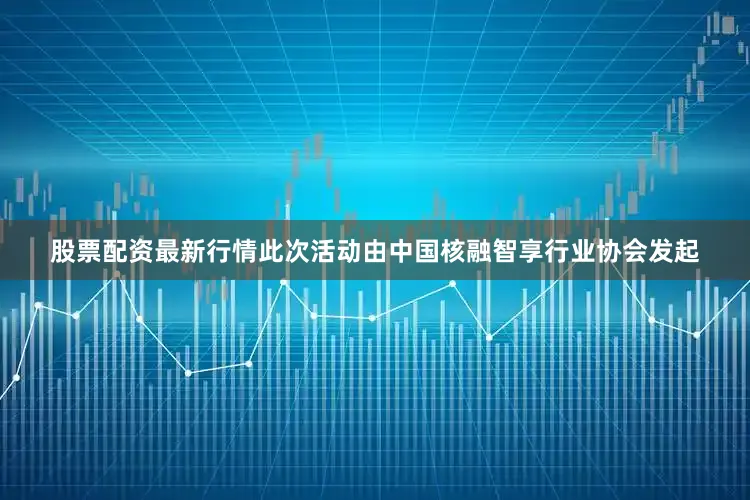 股票配资最新行情此次活动由中国核融智享行业协会发起
