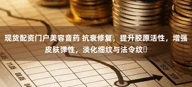 现货配资门户美容音药 抗衰修复，提升胶原活性，增强皮肤弹性，淡化细纹与法令纹‌