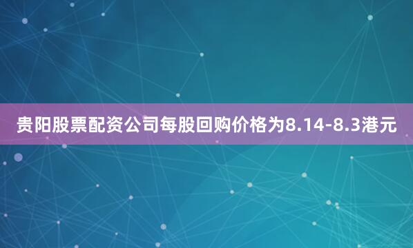 贵阳股票配资公司每股回购价格为8.14-8.3港元